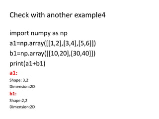 Check with another example4
import numpy as np
a1=np.array([[1,2],[3,4],[5,6]])
b1=np.array([[10,20],[30,40]])
print(a1+b1)
a1:
Shape: 3,2
Dimension:2D
b1:
Shape:2,2
Dimension:2D
 