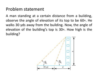 Problem statement
A man standing at a certain distance from a building,
observe the angle of elevation of its top to be 60∘. He
walks 30 yds away from the building. Now, the angle of
elevation of the building’s top is 30∘. How high is the
building?
 