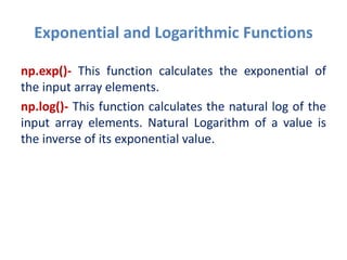 Exponential and Logarithmic Functions
np.exp()- This function calculates the exponential of
the input array elements.
np.log()- This function calculates the natural log of the
input array elements. Natural Logarithm of a value is
the inverse of its exponential value.
 