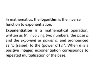 In mathematics, the logarithm is the inverse
function to exponentiation.
Exponentiation is a mathematical operation,
written as bn, involving two numbers, the base b
and the exponent or power n, and pronounced
as "b (raised) to the (power of) n". When n is a
positive integer, exponentiation corresponds to
repeated multiplication of the base.
 