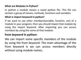 What are Modules in Python?
In python a module means a saved python file. This file can
contain a group of classes, methods, functions and variables.
What is import keyword in python?
If we want to use other members(variable, function, etc) of a
module in your program, then you should import that module by
using the import keyword. After importing you can access
members by using the name of that module.
from keyword in python:
We can import some specific members of the module
by using the from keyword. The main advantage of the
from keyword is we can access members directly
without using module names.
 