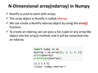 N-Dimensional array(ndarray) in Numpy
 NumPy is used to work with arrays.
 The array object in NumPy is called ndarray.
 We can create a NumPy ndarray object by using the array()
function.
 To create an ndarray, we can pass a list, tuple or any array-like
object into the array() method, and it will be converted into
an ndarray
 