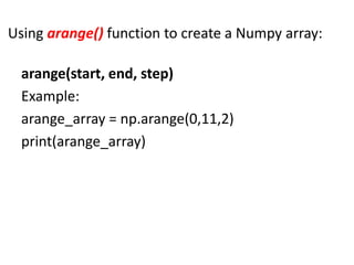 Using arange() function to create a Numpy array:
arange(start, end, step)
Example:
arange_array = np.arange(0,11,2)
print(arange_array)
 