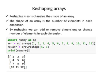 Reshaping arrays
 Reshaping means changing the shape of an array.
 The shape of an array is the number of elements in each
dimension.
 By reshaping we can add or remove dimensions or change
number of elements in each dimension.
 