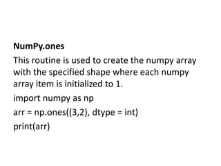NumPy.ones
This routine is used to create the numpy array
with the specified shape where each numpy
array item is initialized to 1.
import numpy as np
arr = np.ones((3,2), dtype = int)
print(arr)
 