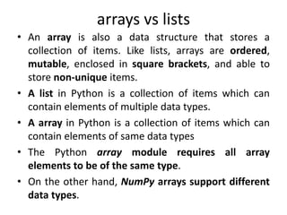 arrays vs lists
• An array is also a data structure that stores a
collection of items. Like lists, arrays are ordered,
mutable, enclosed in square brackets, and able to
store non-unique items.
• A list in Python is a collection of items which can
contain elements of multiple data types.
• A array in Python is a collection of items which can
contain elements of same data types
• The Python array module requires all array
elements to be of the same type.
• On the other hand, NumPy arrays support different
data types.
 