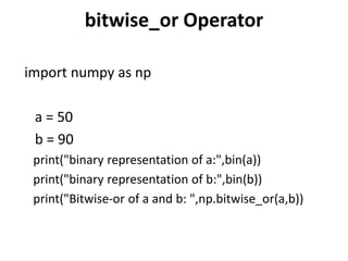 bitwise_or Operator
import numpy as np
a = 50
b = 90
print("binary representation of a:",bin(a))
print("binary representation of b:",bin(b))
print("Bitwise-or of a and b: ",np.bitwise_or(a,b))
 