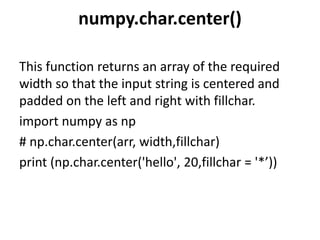 numpy.char.center()
This function returns an array of the required
width so that the input string is centered and
padded on the left and right with fillchar.
import numpy as np
# np.char.center(arr, width,fillchar)
print (np.char.center('hello', 20,fillchar = '*’))
 