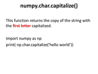 numpy.char.capitalize()
This function returns the copy of the string with
the first letter capitalized.
import numpy as np
print( np.char.capitalize('hello world’))
 