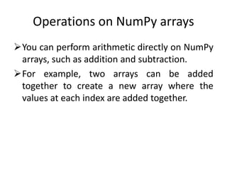 Operations on NumPy arrays
You can perform arithmetic directly on NumPy
arrays, such as addition and subtraction.
For example, two arrays can be added
together to create a new array where the
values at each index are added together.
 