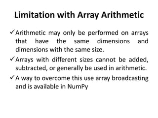 Limitation with Array Arithmetic
Arithmetic may only be performed on arrays
that have the same dimensions and
dimensions with the same size.
Arrays with different sizes cannot be added,
subtracted, or generally be used in arithmetic.
A way to overcome this use array broadcasting
and is available in NumPy
 