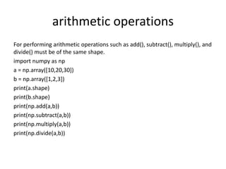 arithmetic operations
For performing arithmetic operations such as add(), subtract(), multiply(), and
divide() must be of the same shape.
import numpy as np
a = np.array([10,20,30])
b = np.array([1,2,3])
print(a.shape)
print(b.shape)
print(np.add(a,b))
print(np.subtract(a,b))
print(np.multiply(a,b))
print(np.divide(a,b))
 