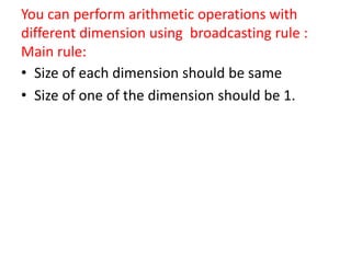 You can perform arithmetic operations with
different dimension using broadcasting rule :
Main rule:
• Size of each dimension should be same
• Size of one of the dimension should be 1.
 