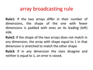 array broadcasting rule
Rule1: If the two arrays differ in their number of
dimensions, the shape of the one with fewer
dimensions is padded with ones on its leading (left)
side.
Rule2: If the shape of the two arrays does not match in
any dimension, the array with shape equal to 1 in that
dimension is stretched to match the other shape.
Rule3: If in any dimension the sizes disagree and
neither is equal to 1, an error is raised.
 