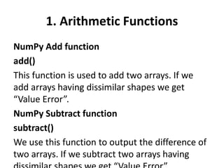 1. Arithmetic Functions
NumPy Add function
add()
This function is used to add two arrays. If we
add arrays having dissimilar shapes we get
“Value Error”.
NumPy Subtract function
subtract()
We use this function to output the difference of
two arrays. If we subtract two arrays having
 