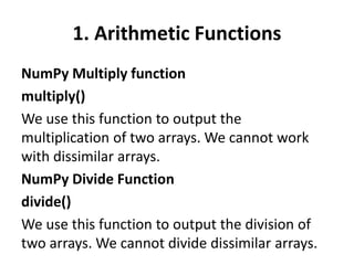 1. Arithmetic Functions
NumPy Multiply function
multiply()
We use this function to output the
multiplication of two arrays. We cannot work
with dissimilar arrays.
NumPy Divide Function
divide()
We use this function to output the division of
two arrays. We cannot divide dissimilar arrays.
 