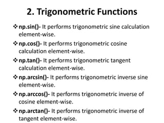 2. Trigonometric Functions
np.sin()- It performs trigonometric sine calculation
element-wise.
np.cos()- It performs trigonometric cosine
calculation element-wise.
np.tan()- It performs trigonometric tangent
calculation element-wise.
np.arcsin()- It performs trigonometric inverse sine
element-wise.
np.arccos()- It performs trigonometric inverse of
cosine element-wise.
np.arctan()- It performs trigonometric inverse of
tangent element-wise.
 