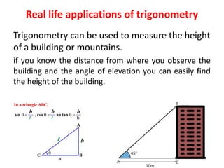 Real life applications of trigonometry
Trigonometry can be used to measure the height
of a building or mountains.
if you know the distance from where you observe the
building and the angle of elevation you can easily find
the height of the building.
 
