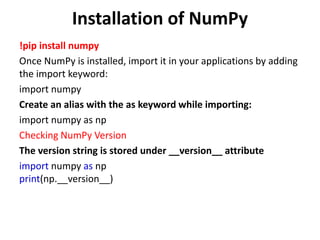 Installation of NumPy
!pip install numpy
Once NumPy is installed, import it in your applications by adding
the import keyword:
import numpy
Create an alias with the as keyword while importing:
import numpy as np
Checking NumPy Version
The version string is stored under __version__ attribute
import numpy as np
print(np.__version__)
 