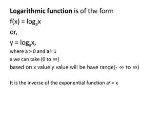 Logarithmic function is of the form
f(x) = logax
or,
y = logax,
where a > 0 and a!=1
x we can take (0 to ∞)
based on x value y value will be have range(- ∞ to ∞)
It is the inverse of the exponential function ay = x
 