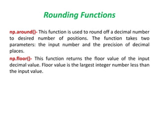 Rounding Functions
np.around()- This function is used to round off a decimal number
to desired number of positions. The function takes two
parameters: the input number and the precision of decimal
places.
np.floor()- This function returns the floor value of the input
decimal value. Floor value is the largest integer number less than
the input value.
 