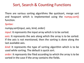 Sort, Search & Counting Functions
There are various sorting algorithms like quicksort, merge sort
and heapsort which is implemented using the numpy.sort()
function.
Syntax:
numpy.sort(input, axis, kind, order)
input: It represents the input array which is to be sorted.
axis: It represents the axis along which the array is to be sorted.
If the axis is not mentioned, then the sorting is done along the
last available axis.
kind: It represents the type of sorting algorithm which is to be
used while sorting. The default is quick sort.
order: It represents the filed according to which the array is to be
sorted in the case if the array contains the fields.
 