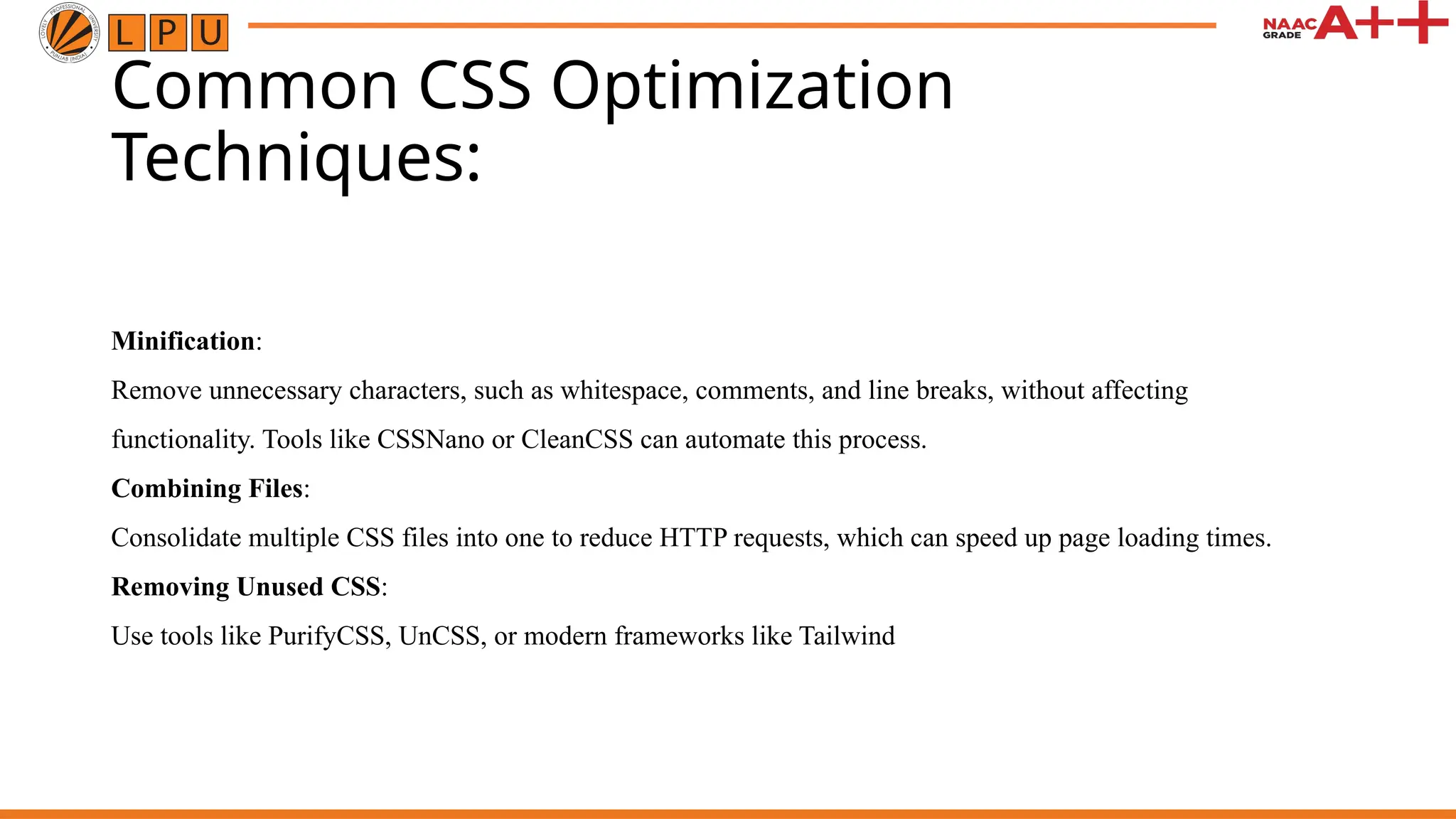 Common CSS Optimization
Techniques:
Minification:
Remove unnecessary characters, such as whitespace, comments, and line breaks, without affecting
functionality. Tools like CSSNano or CleanCSS can automate this process.
Combining Files:
Consolidate multiple CSS files into one to reduce HTTP requests, which can speed up page loading times.
Removing Unused CSS:
Use tools like PurifyCSS, UnCSS, or modern frameworks like Tailwind
 