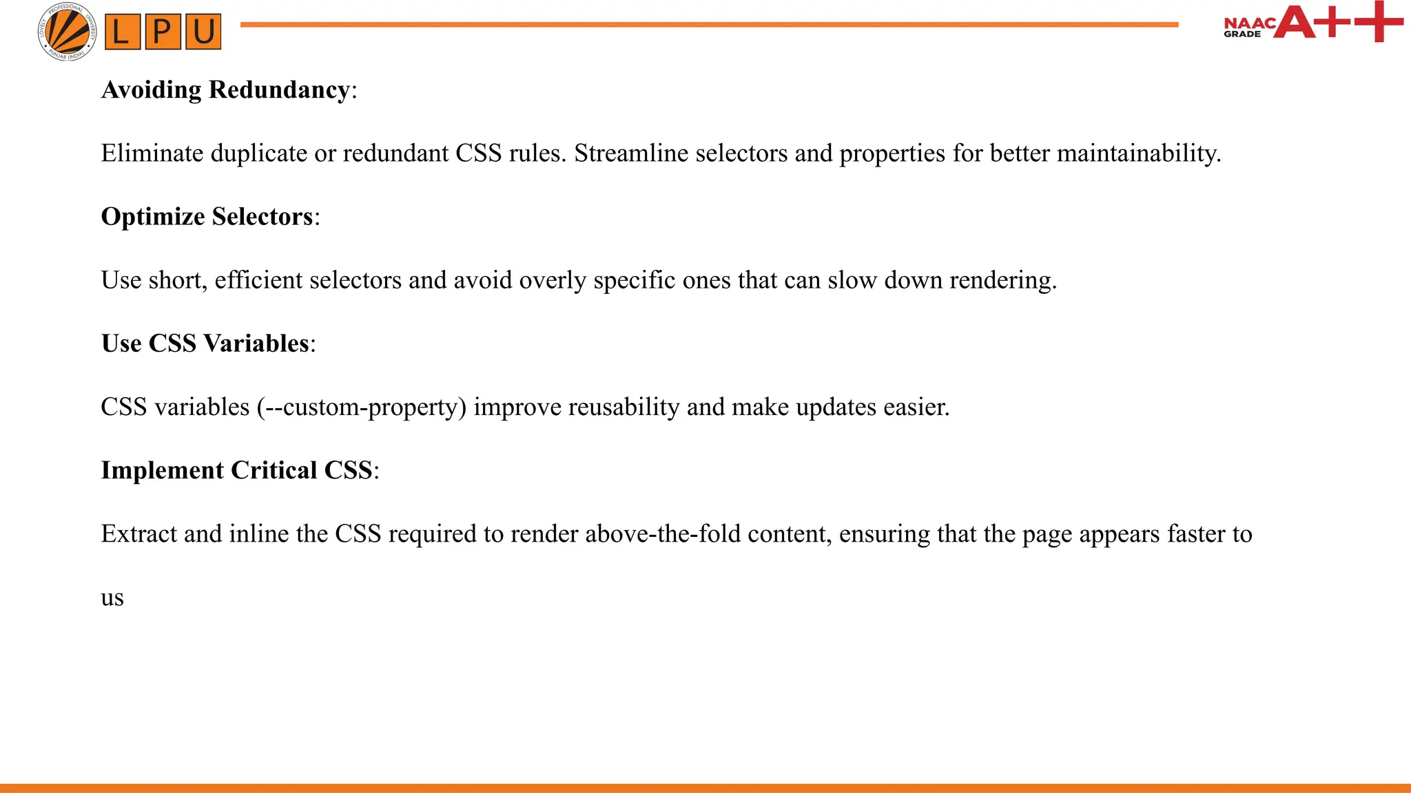 Avoiding Redundancy:
Eliminate duplicate or redundant CSS rules. Streamline selectors and properties for better maintainability.
Optimize Selectors:
Use short, efficient selectors and avoid overly specific ones that can slow down rendering.
Use CSS Variables:
CSS variables (--custom-property) improve reusability and make updates easier.
Implement Critical CSS:
Extract and inline the CSS required to render above-the-fold content, ensuring that the page appears faster to
us
 