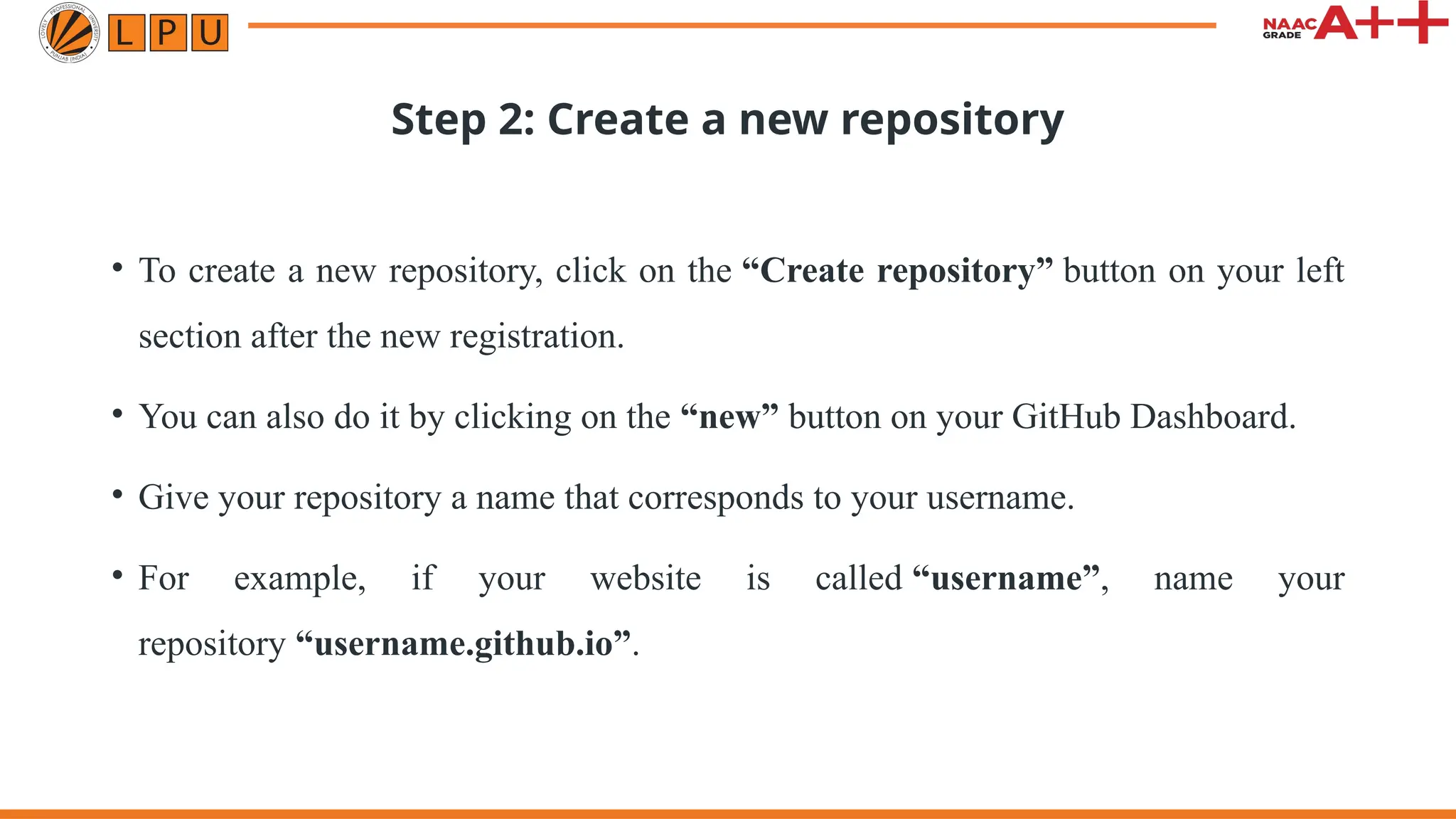 Step 2: Create a new repository
• To create a new repository, click on the “Create repository” button on your left
section after the new registration.
• You can also do it by clicking on the “new” button on your GitHub Dashboard.
• Give your repository a name that corresponds to your username.
• For example, if your website is called “username”, name your
repository “username.github.io”.
 