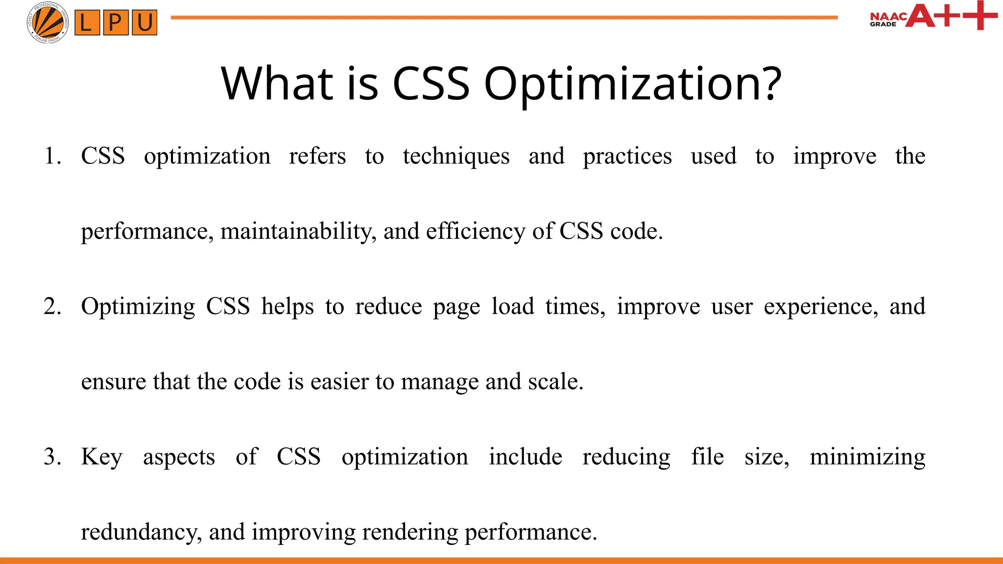 What is CSS Optimization?
1. CSS optimization refers to techniques and practices used to improve the
performance, maintainability, and efficiency of CSS code.
2. Optimizing CSS helps to reduce page load times, improve user experience, and
ensure that the code is easier to manage and scale.
3. Key aspects of CSS optimization include reducing file size, minimizing
redundancy, and improving rendering performance.
 