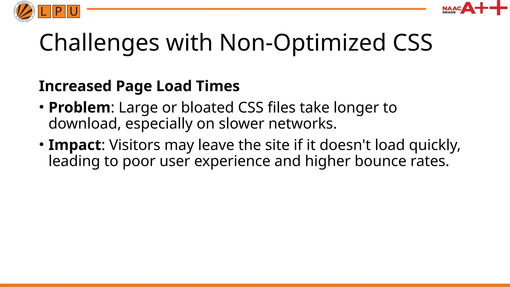 Challenges with Non-Optimized CSS
Increased Page Load Times
• Problem: Large or bloated CSS files take longer to
download, especially on slower networks.
• Impact: Visitors may leave the site if it doesn't load quickly,
leading to poor user experience and higher bounce rates.
 