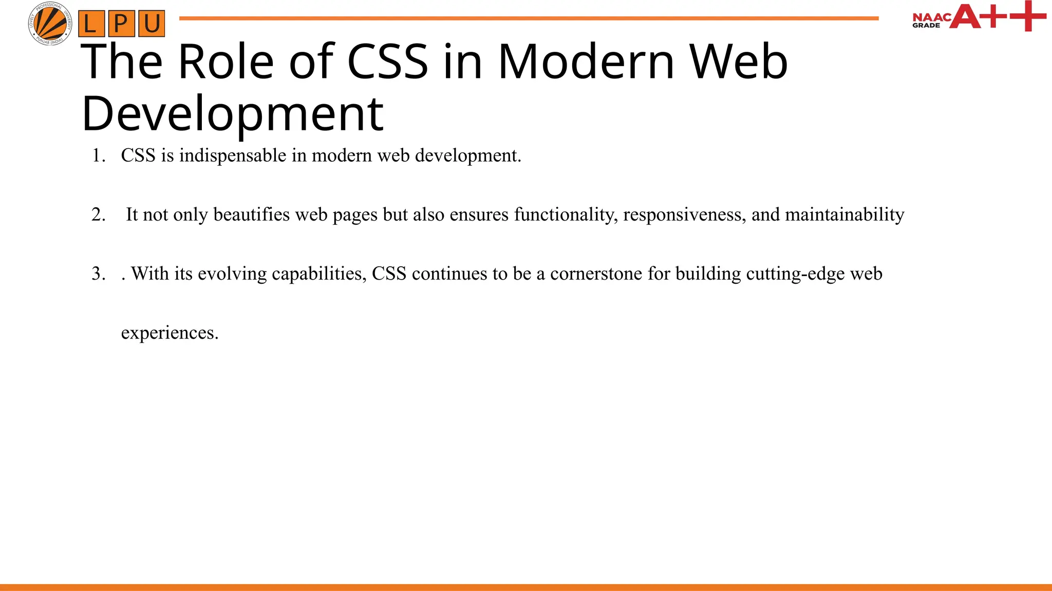 The Role of CSS in Modern Web
Development
1. CSS is indispensable in modern web development.
2. It not only beautifies web pages but also ensures functionality, responsiveness, and maintainability
3. . With its evolving capabilities, CSS continues to be a cornerstone for building cutting-edge web
experiences.
 