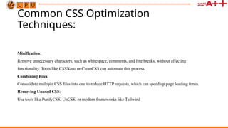 Common CSS Optimization
Techniques:
Minification:
Remove unnecessary characters, such as whitespace, comments, and line breaks, without affecting
functionality. Tools like CSSNano or CleanCSS can automate this process.
Combining Files:
Consolidate multiple CSS files into one to reduce HTTP requests, which can speed up page loading times.
Removing Unused CSS:
Use tools like PurifyCSS, UnCSS, or modern frameworks like Tailwind
 