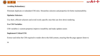 Avoiding Redundancy:
Eliminate duplicate or redundant CSS rules. Streamline selectors and properties for better maintainability.
Optimize Selectors:
Use short, efficient selectors and avoid overly specific ones that can slow down rendering.
Use CSS Variables:
CSS variables (--custom-property) improve reusability and make updates easier.
Implement Critical CSS:
Extract and inline the CSS required to render above-the-fold content, ensuring that the page appears faster to
us
 
