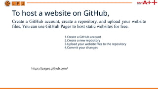 To host a website on GitHub,
Create a GitHub account, create a repository, and upload your website
files. You can use GitHub Pages to host static websites for free.
1.Create a GitHub account
2.Create a new repository
3.Upload your website files to the repository
4.Commit your changes
https://pages.github.com/
 