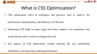 What is CSS Optimization?
1. CSS optimization refers to techniques and practices used to improve the
performance, maintainability, and efficiency of CSS code.
2. Optimizing CSS helps to reduce page load times, improve user experience, and
ensure that the code is easier to manage and scale.
3. Key aspects of CSS optimization include reducing file size, minimizing
redundancy, and improving rendering performance.
 