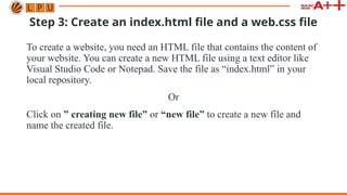 Step 3: Create an index.html file and a web.css file
To create a website, you need an HTML file that contains the content of
your website. You can create a new HTML file using a text editor like
Visual Studio Code or Notepad. Save the file as “index.html” in your
local repository.
Or
Click on ” creating new file” or “new file” to create a new file and
name the created file.
 