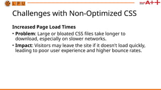 Challenges with Non-Optimized CSS
Increased Page Load Times
• Problem: Large or bloated CSS files take longer to
download, especially on slower networks.
• Impact: Visitors may leave the site if it doesn't load quickly,
leading to poor user experience and higher bounce rates.
 