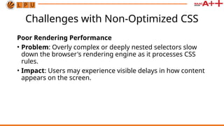 Challenges with Non-Optimized CSS
Poor Rendering Performance
• Problem: Overly complex or deeply nested selectors slow
down the browser's rendering engine as it processes CSS
rules.
• Impact: Users may experience visible delays in how content
appears on the screen.
 