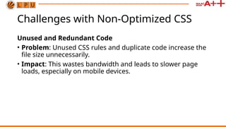 Challenges with Non-Optimized CSS
Unused and Redundant Code
• Problem: Unused CSS rules and duplicate code increase the
file size unnecessarily.
• Impact: This wastes bandwidth and leads to slower page
loads, especially on mobile devices.
 