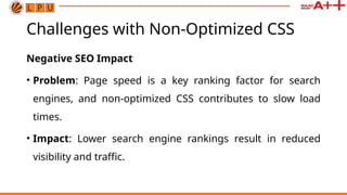 Challenges with Non-Optimized CSS
Negative SEO Impact
• Problem: Page speed is a key ranking factor for search
engines, and non-optimized CSS contributes to slow load
times.
• Impact: Lower search engine rankings result in reduced
visibility and traffic.
 