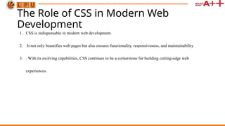 The Role of CSS in Modern Web
Development
1. CSS is indispensable in modern web development.
2. It not only beautifies web pages but also ensures functionality, responsiveness, and maintainability
3. . With its evolving capabilities, CSS continues to be a cornerstone for building cutting-edge web
experiences.
 