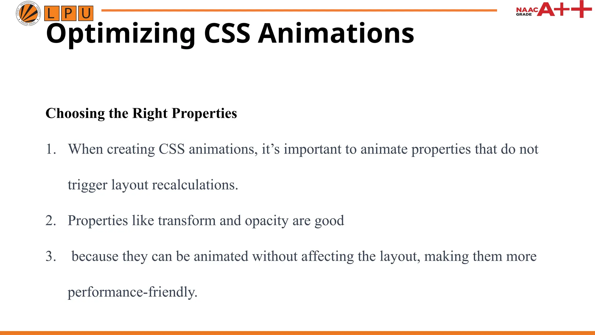 Optimizing CSS Animations
Choosing the Right Properties
1. When creating CSS animations, it’s important to animate properties that do not
trigger layout recalculations.
2. Properties like transform and opacity are good
3. because they can be animated without affecting the layout, making them more
performance-friendly.
 