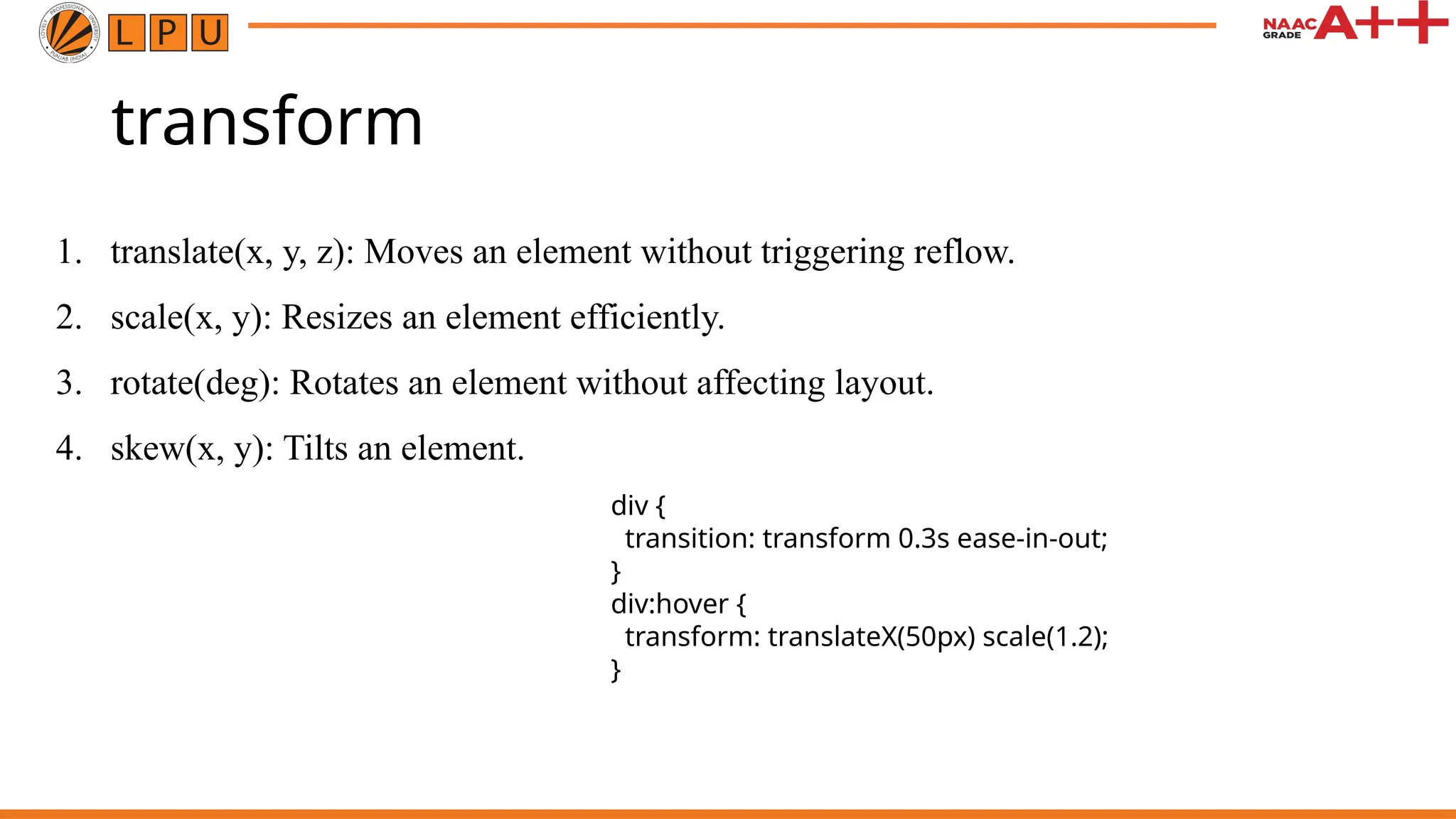 transform
1. translate(x, y, z): Moves an element without triggering reflow.
2. scale(x, y): Resizes an element efficiently.
3. rotate(deg): Rotates an element without affecting layout.
4. skew(x, y): Tilts an element.
div {
transition: transform 0.3s ease-in-out;
}
div:hover {
transform: translateX(50px) scale(1.2);
}
 