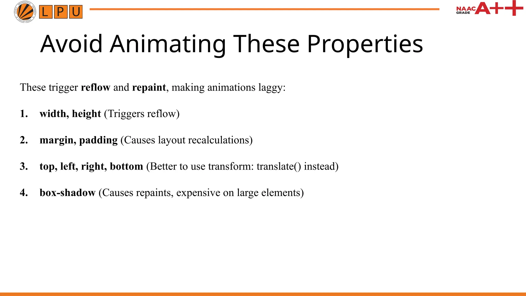 Avoid Animating These Properties
These trigger reflow and repaint, making animations laggy:
1. width, height (Triggers reflow)
2. margin, padding (Causes layout recalculations)
3. top, left, right, bottom (Better to use transform: translate() instead)
4. box-shadow (Causes repaints, expensive on large elements)
 