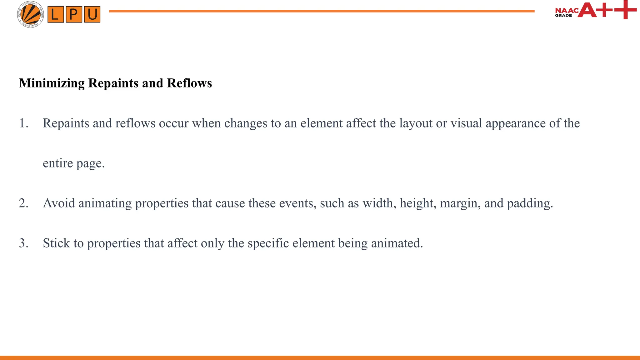 Minimizing Repaints and Reflows
1. Repaints and reflows occur when changes to an element affect the layout or visual appearance of the
entire page.
2. Avoid animating properties that cause these events, such as width, height, margin, and padding.
3. Stick to properties that affect only the specific element being animated.
 