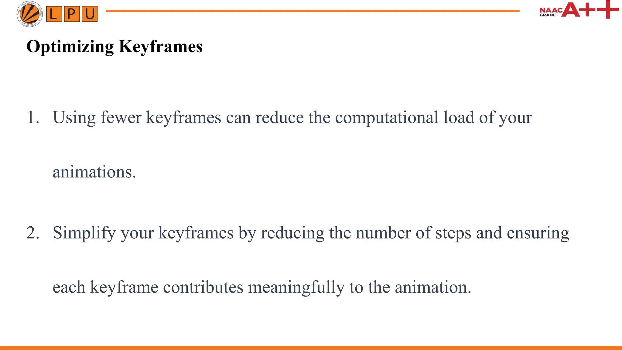 Optimizing Keyframes
1. Using fewer keyframes can reduce the computational load of your
animations.
2. Simplify your keyframes by reducing the number of steps and ensuring
each keyframe contributes meaningfully to the animation.
 
