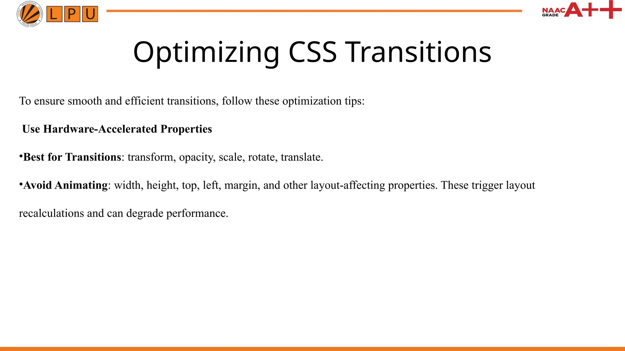 Optimizing CSS Transitions
To ensure smooth and efficient transitions, follow these optimization tips:
Use Hardware-Accelerated Properties
•Best for Transitions: transform, opacity, scale, rotate, translate.
•Avoid Animating: width, height, top, left, margin, and other layout-affecting properties. These trigger layout
recalculations and can degrade performance.
 