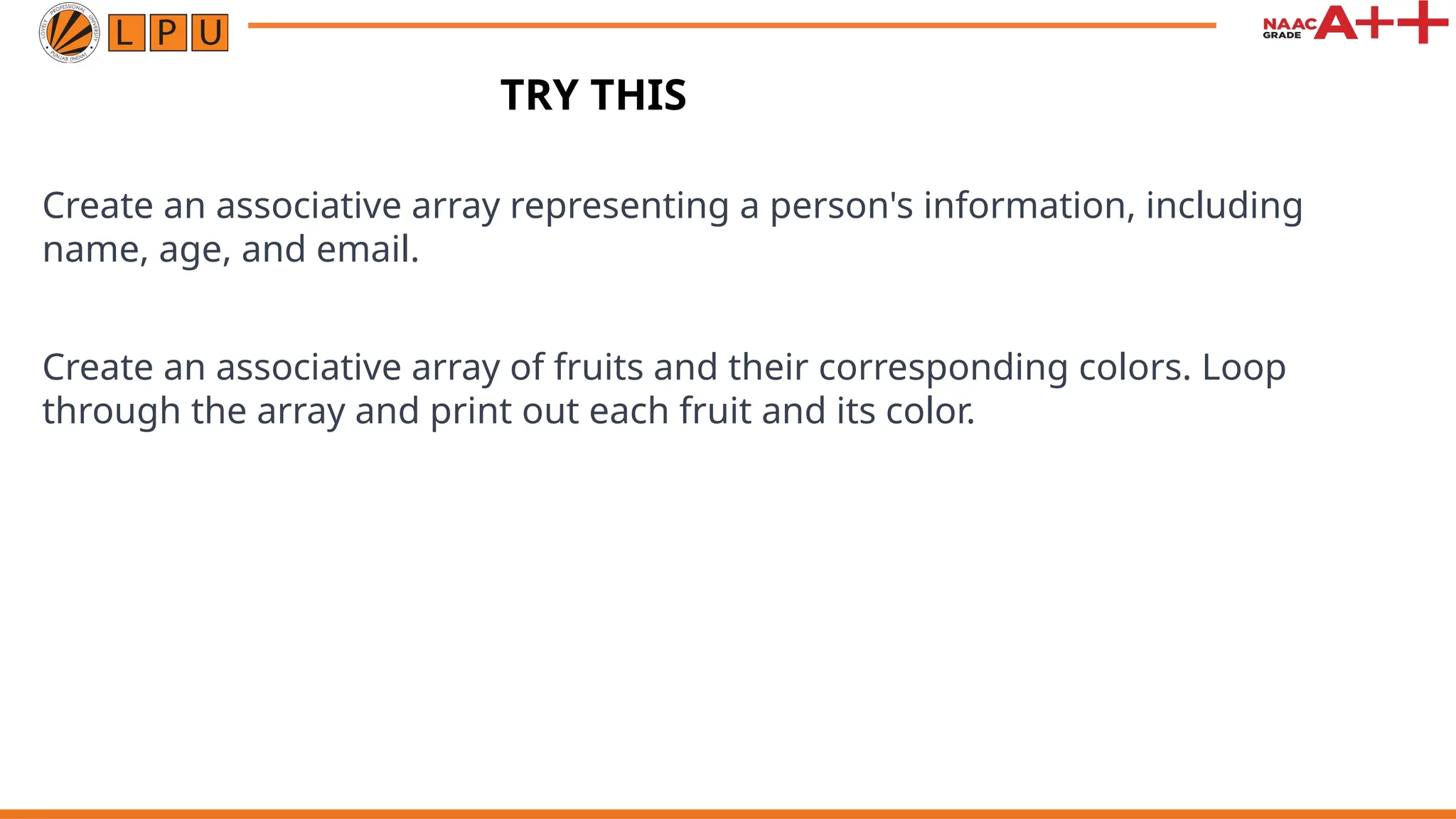 Create an associative array representing a person's information, including
name, age, and email.
Create an associative array of fruits and their corresponding colors. Loop
through the array and print out each fruit and its color.
TRY THIS
 