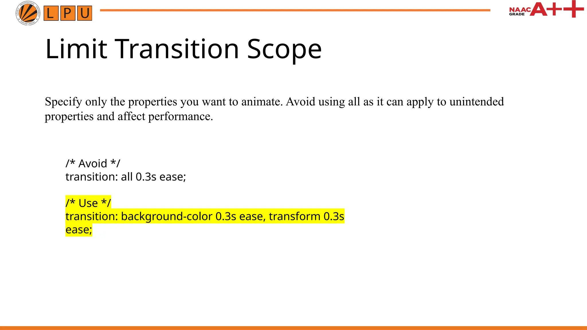 Limit Transition Scope
Specify only the properties you want to animate. Avoid using all as it can apply to unintended
properties and affect performance.
/* Avoid */
transition: all 0.3s ease;
/* Use */
transition: background-color 0.3s ease, transform 0.3s
ease;
 